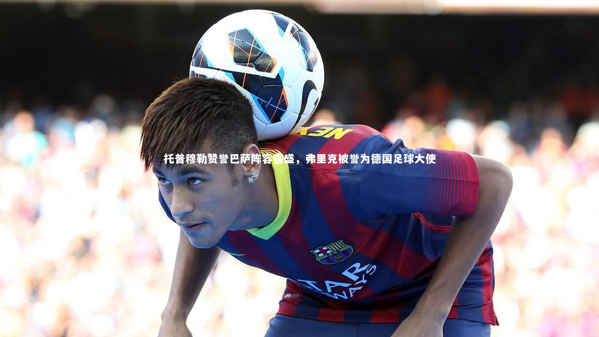 托普穆勒赞誉巴萨阵容强盛,弗里克被誉为德国足球大使